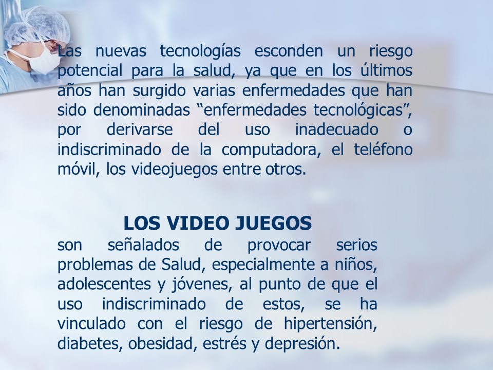 Las nuevas tecnologías esconden un riesgo potencial para la salud, ya que en los últimos años han surgido varias enfermedades que han sido denominadas enfermedades tecnológicas , por derivarse del uso inadecuado o indiscriminado de la computadora, el teléfono móvil, los videojuegos entre otros.