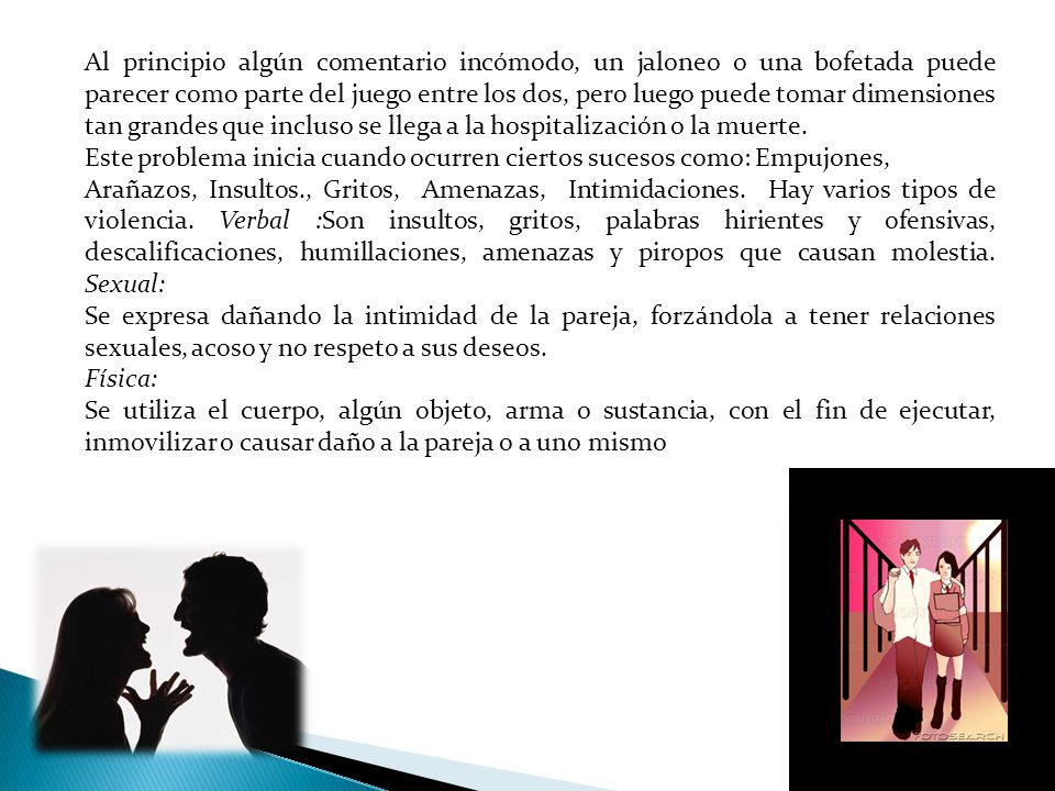 Al principio algún comentario incómodo, un jaloneo o una bofetada puede parecer como parte del juego entre los dos, pero luego puede tomar dimensiones tan grandes que incluso se llega a la hospitalización o la muerte.