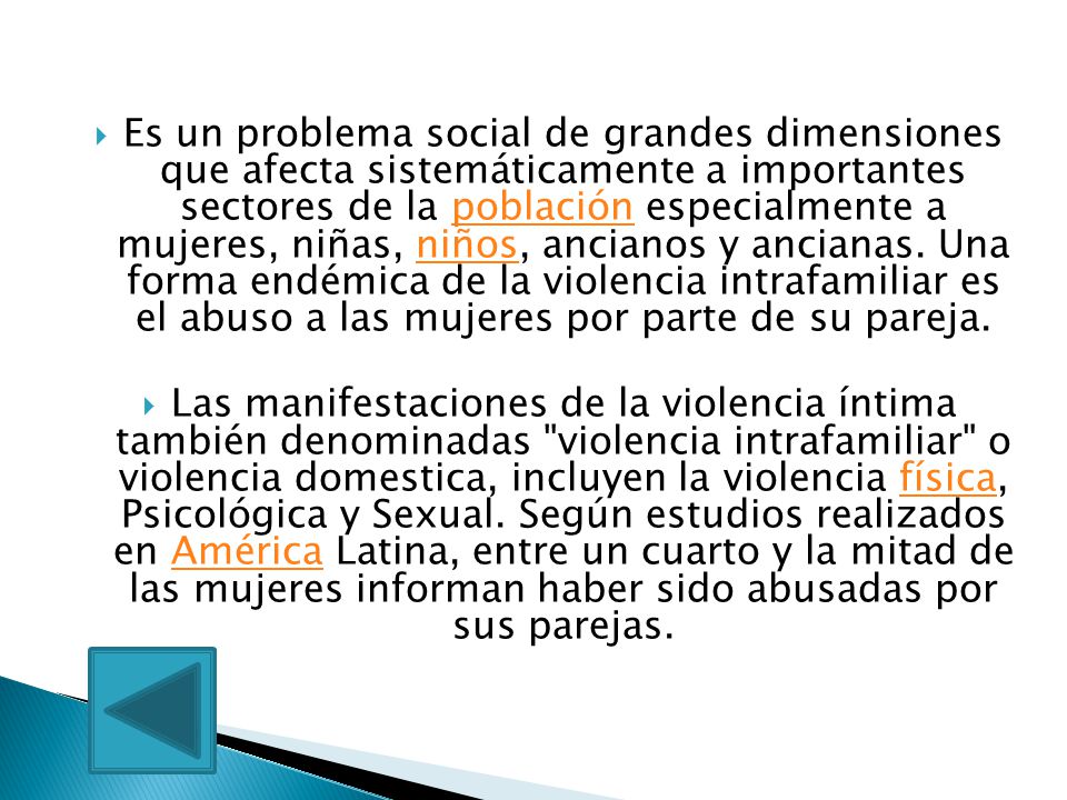Es un problema social de grandes dimensiones que afecta sistemáticamente a importantes sectores de la población especialmente a mujeres, niñas, niños, ancianos y ancianas. Una forma endémica de la violencia intrafamiliar es el abuso a las mujeres por parte de su pareja.