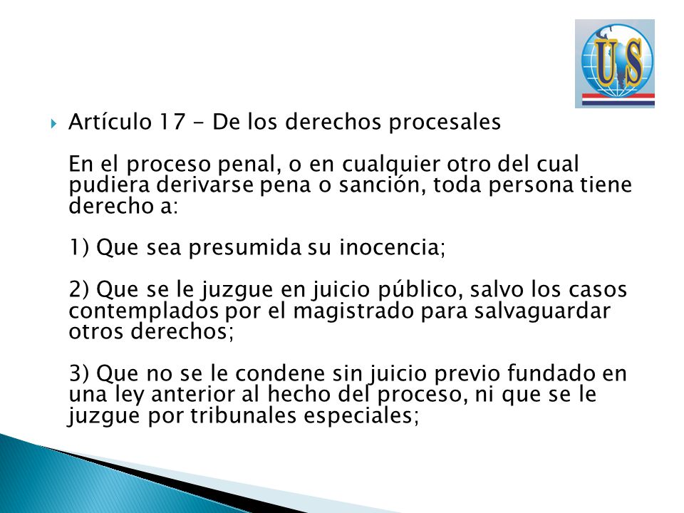 Artículo 17 - De los derechos procesales En el proceso penal, o en cualquier otro del cual pudiera derivarse pena o sanción, toda persona tiene derecho a: 1) Que sea presumida su inocencia; 2) Que se le juzgue en juicio público, salvo los casos contemplados por el magistrado para salvaguardar otros derechos; 3) Que no se le condene sin juicio previo fundado en una ley anterior al hecho del proceso, ni que se le juzgue por tribunales especiales;