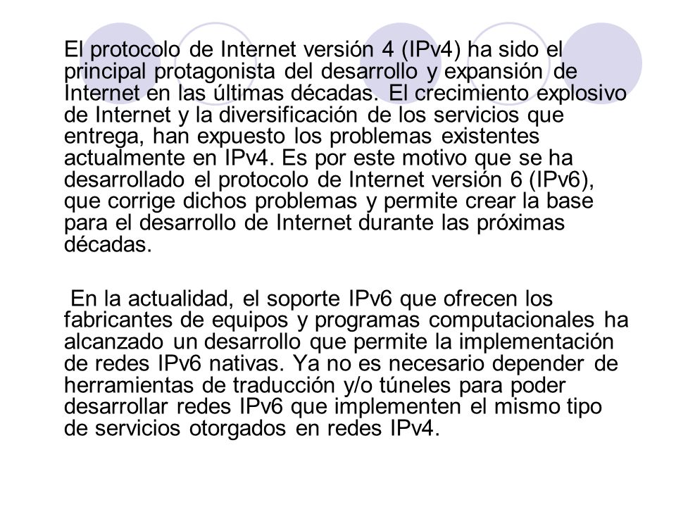 El protocolo de Internet versión 4 (IPv4) ha sido el principal protagonista del desarrollo y expansión de Internet en las últimas décadas. El crecimiento explosivo de Internet y la diversificación de los servicios que entrega, han expuesto los problemas existentes actualmente en IPv4. Es por este motivo que se ha desarrollado el protocolo de Internet versión 6 (IPv6), que corrige dichos problemas y permite crear la base para el desarrollo de Internet durante las próximas décadas.