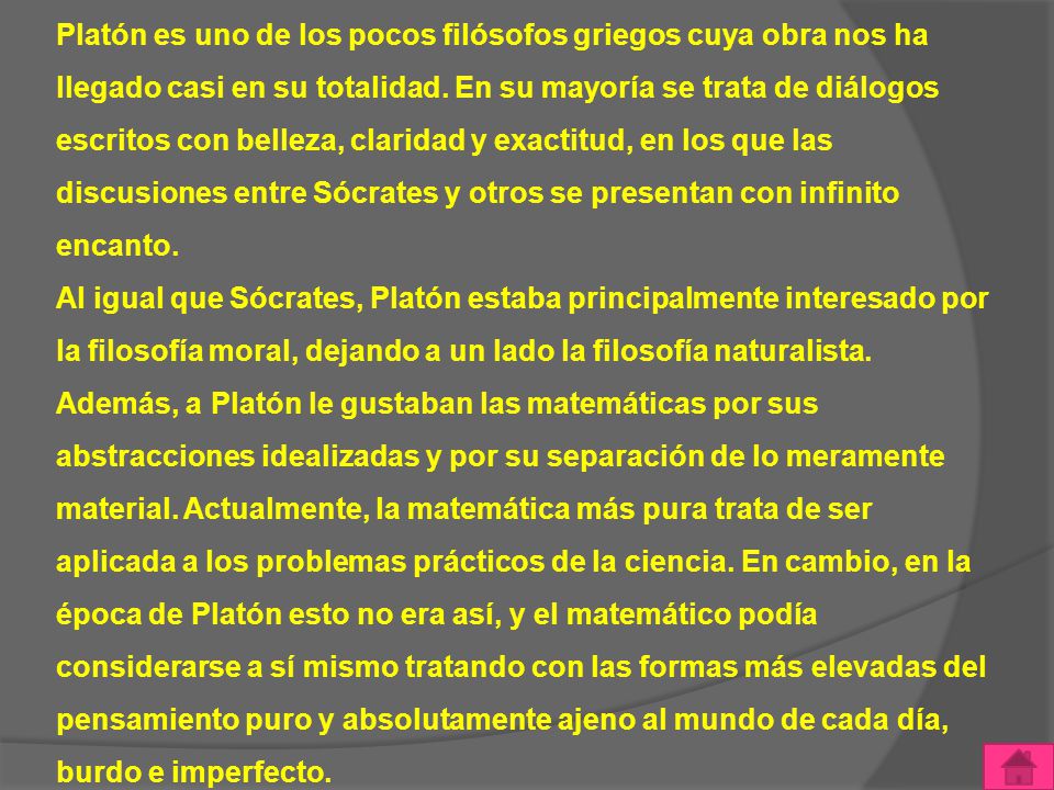 Platón es uno de los pocos filósofos griegos cuya obra nos ha llegado casi en su totalidad. En su mayoría se trata de diálogos escritos con belleza, claridad y exactitud, en los que las discusiones entre Sócrates y otros se presentan con infinito encanto.