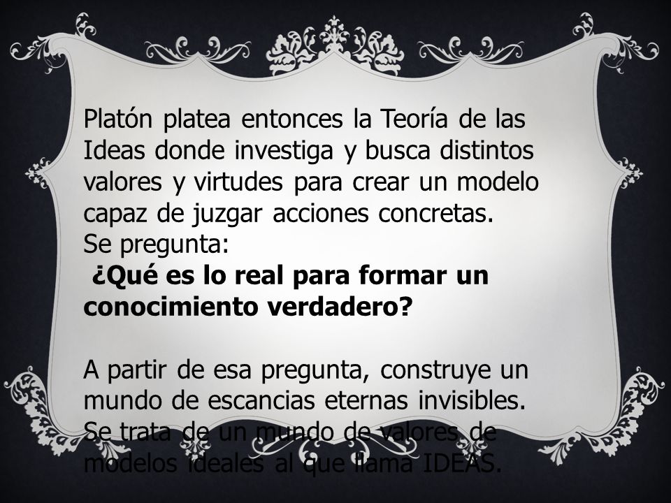 Platón platea entonces la Teoría de las Ideas donde investiga y busca distintos valores y virtudes para crear un modelo capaz de juzgar acciones concretas.