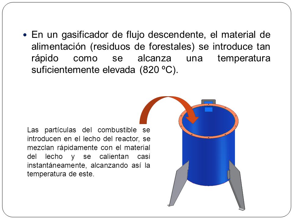 En un gasificador de flujo descendente, el material de alimentación (residuos de forestales) se introduce tan rápido como se alcanza una temperatura suficientemente elevada (820 ºC).