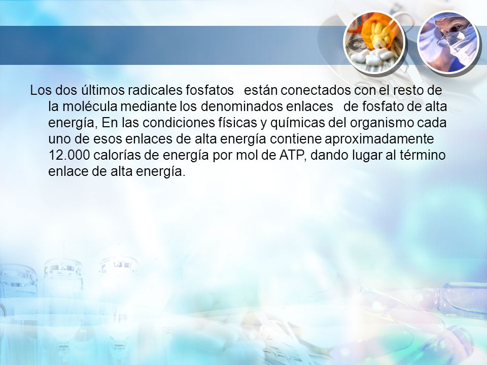 Los dos últimos radicales fosfatos están conectados con el resto de la molécula mediante los denominados enlaces de fosfato de alta energía, En las condiciones físicas y químicas del organismo cada uno de esos enlaces de alta energía contiene aproximadamente calorías de energía por mol de ATP, dando lugar al término enlace de alta energía.