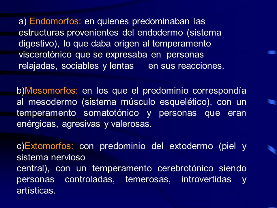 a) Endomorfos: en quienes predominaban las estructuras provenientes del endodermo (sistema digestivo), lo que daba origen al temperamento viscerotónico que se expresaba en personas relajadas, sociables y lentas en sus reacciones.