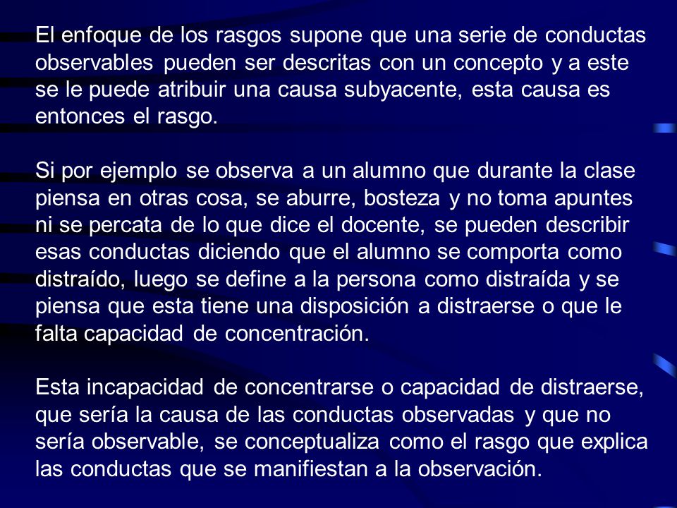 El enfoque de los rasgos supone que una serie de conductas observables pueden ser descritas con un concepto y a este se le puede atribuir una causa subyacente, esta causa es entonces el rasgo.