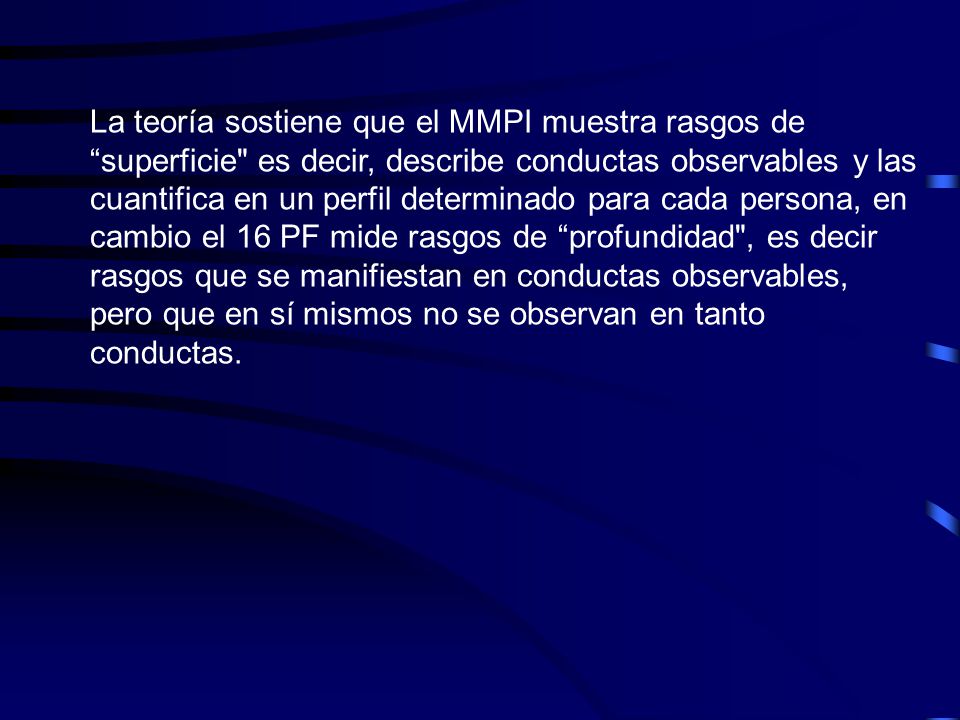 La teoría sostiene que el MMPI muestra rasgos de superficie es decir, describe conductas observables y las cuantifica en un perfil determinado para cada persona, en cambio el 16 PF mide rasgos de profundidad , es decir rasgos que se manifiestan en conductas observables, pero que en sí mismos no se observan en tanto conductas.