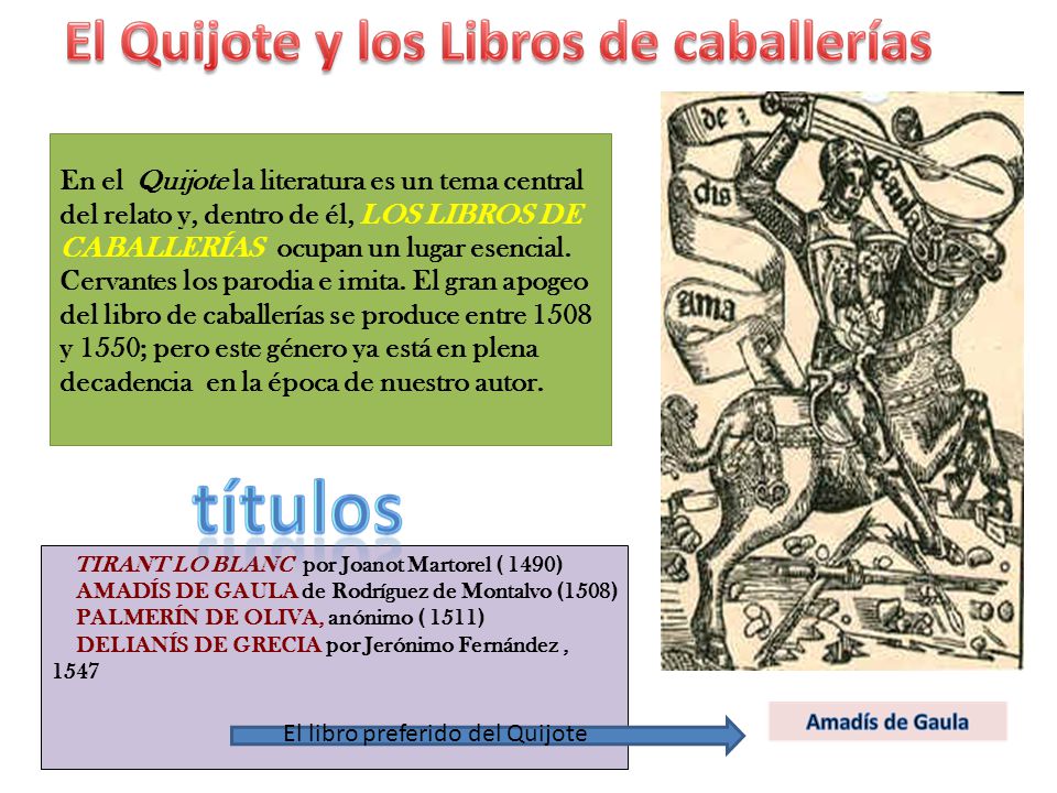 En el Quijote la literatura es un tema central del relato y, dentro de él, LOS LIBROS DE CABALLERÍAS ocupan un lugar esencial. Cervantes los parodia e imita. El gran apogeo del libro de caballerías se produce entre 1508 y 1550; pero este género ya está en plena decadencia en la época de nuestro autor.