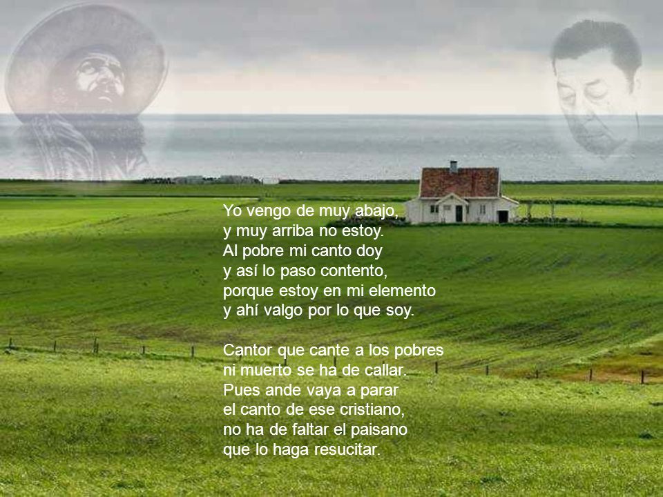 Yo vengo de muy abajo, y muy arriba no estoy. Al pobre mi canto doy. y así lo paso contento, porque estoy en mi elemento.