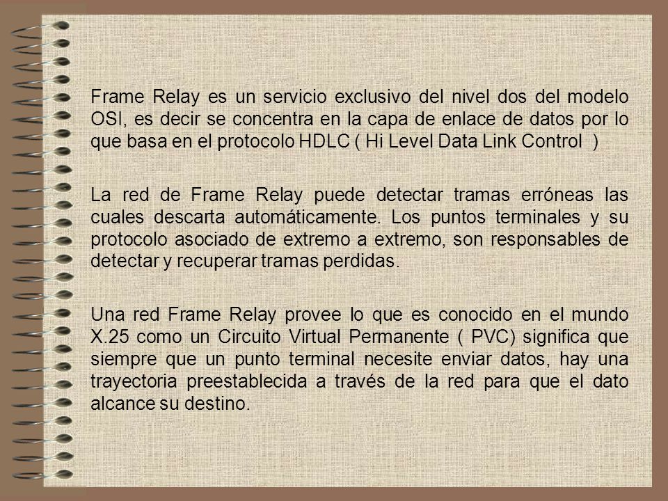Frame Relay es un servicio exclusivo del nivel dos del modelo OSI, es decir se concentra en la capa de enlace de datos por lo que basa en el protocolo HDLC ( Hi Level Data Link Control )