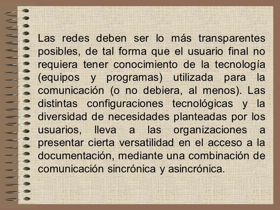 Las redes deben ser lo más transparentes posibles, de tal forma que el usuario final no requiera tener conocimiento de la tecnología (equipos y programas) utilizada para la comunicación (o no debiera, al menos).
