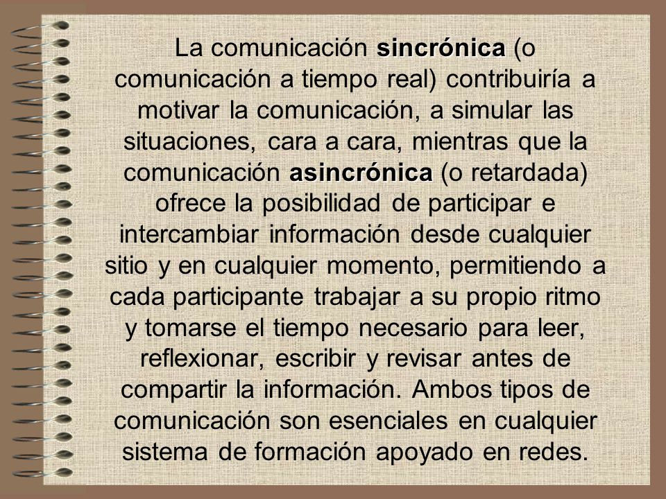 La comunicación sincrónica (o comunicación a tiempo real) contribuiría a motivar la comunicación, a simular las situaciones, cara a cara, mientras que la comunicación asincrónica (o retardada) ofrece la posibilidad de participar e intercambiar información desde cualquier sitio y en cualquier momento, permitiendo a cada participante trabajar a su propio ritmo y tomarse el tiempo necesario para leer, reflexionar, escribir y revisar antes de compartir la información.