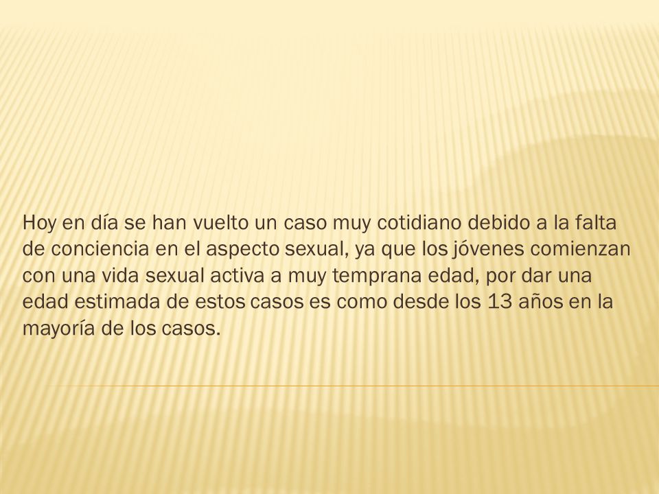 Hoy en día se han vuelto un caso muy cotidiano debido a la falta de conciencia en el aspecto sexual, ya que los jóvenes comienzan con una vida sexual activa a muy temprana edad, por dar una edad estimada de estos casos es como desde los 13 años en la mayoría de los casos.