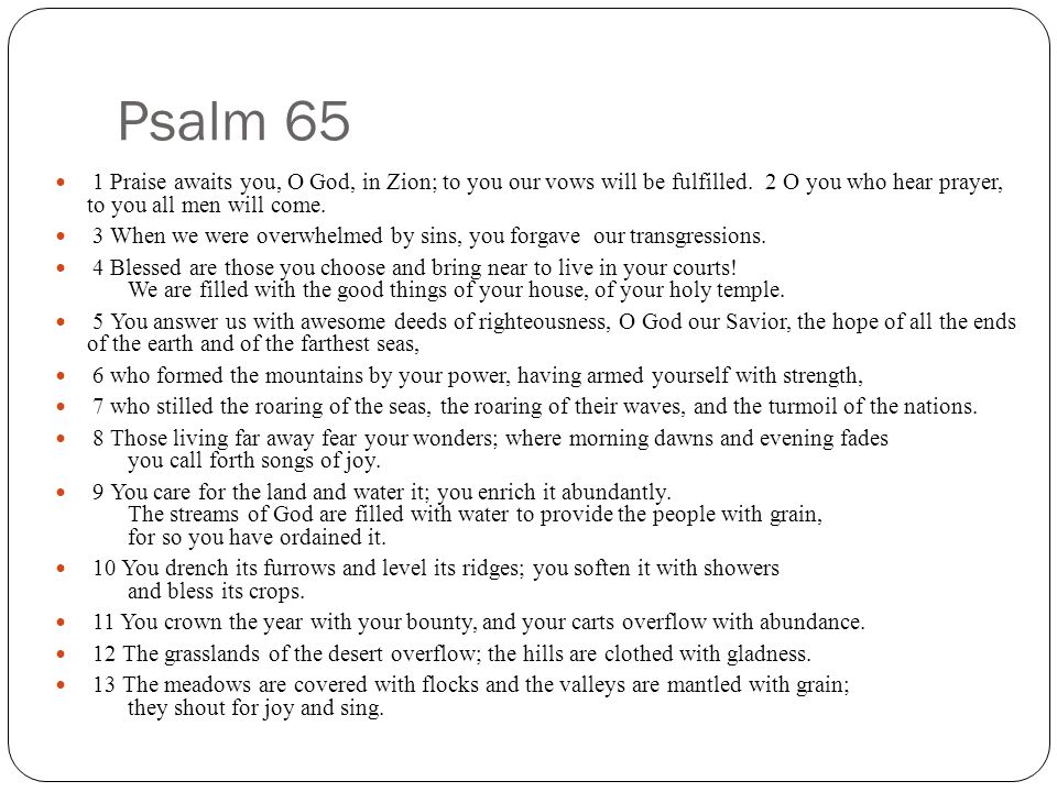 Psalm 65 1 Praise awaits you, O God, in Zion; to you our vows will be fulfilled. 2 O you who hear prayer, to you all men will come.