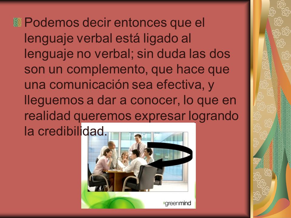 Podemos decir entonces que el lenguaje verbal está ligado al lenguaje no verbal; sin duda las dos son un complemento, que hace que una comunicación sea efectiva, y lleguemos a dar a conocer, lo que en realidad queremos expresar logrando la credibilidad.