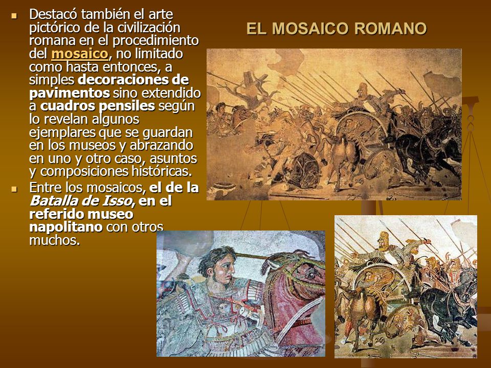 Destacó también el arte pictórico de la civilización romana en el procedimiento del mosaico, no limitado como hasta entonces, a simples decoraciones de pavimentos sino extendido a cuadros pensiles según lo revelan algunos ejemplares que se guardan en los museos y abrazando en uno y otro caso, asuntos y composiciones históricas.