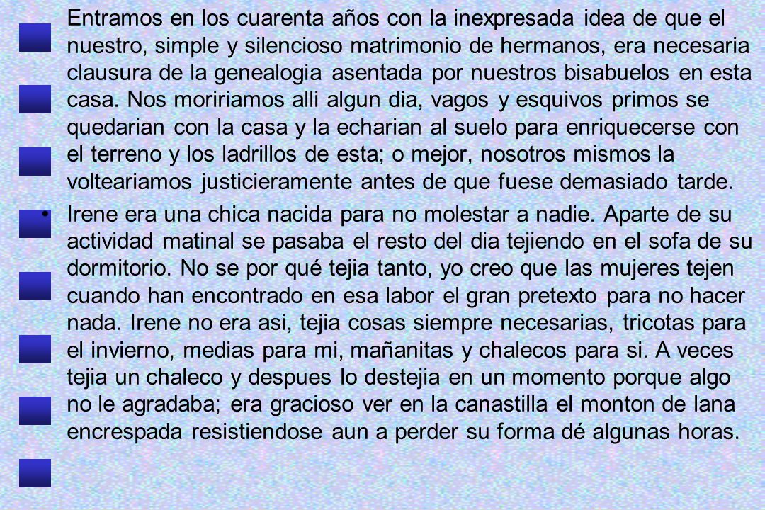 Entramos en los cuarenta años con la inexpresada idea de que el nuestro, simple y silencioso matrimonio de hermanos, era necesaria clausura de la genealogia asentada por nuestros bisabuelos en esta casa. Nos moririamos alli algun dia, vagos y esquivos primos se quedarian con la casa y la echarian al suelo para enriquecerse con el terreno y los ladrillos de esta; o mejor, nosotros mismos la volteariamos justicieramente antes de que fuese demasiado tarde.