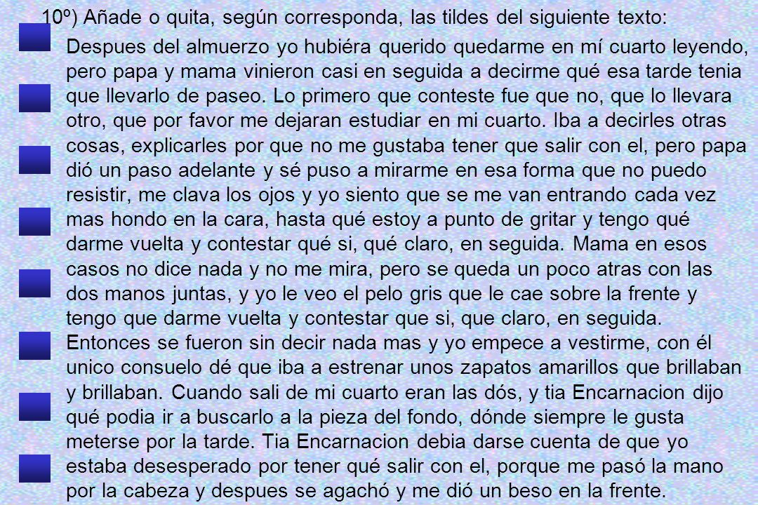 10º) Añade o quita, según corresponda, las tildes del siguiente texto: Despues del almuerzo yo hubiéra querido quedarme en mí cuarto leyendo, pero papa y mama vinieron casi en seguida a decirme qué esa tarde tenia que llevarlo de paseo.