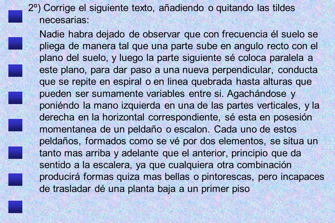 2º) Corrige el siguiente texto, añadiendo o quitando las tildes necesarias: Nadie habra dejado de observar que con frecuencia él suelo se pliega de manera tal que una parte sube en angulo recto con el plano del suelo, y luego la parte siguiente sé coloca paralela a este plano, para dar paso a una nueva perpendicular, conducta que se repite en espiral o en linea quebrada hasta alturas que pueden ser sumamente variables entre si.