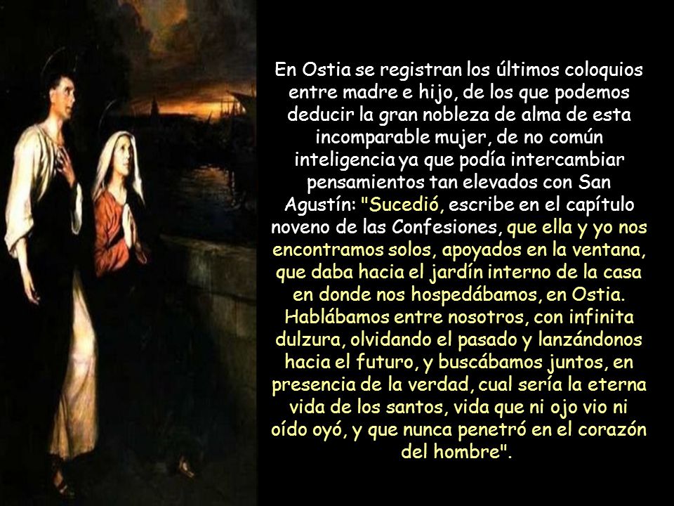 En Ostia se registran los últimos coloquios entre madre e hijo, de los que podemos deducir la gran nobleza de alma de esta incomparable mujer, de no común inteligencia ya que podía intercambiar pensamientos tan elevados con San Agustín: Sucedió, escribe en el capítulo noveno de las Confesiones, que ella y yo nos encontramos solos, apoyados en la ventana, que daba hacia el jardín interno de la casa en donde nos hospedábamos, en Ostia.