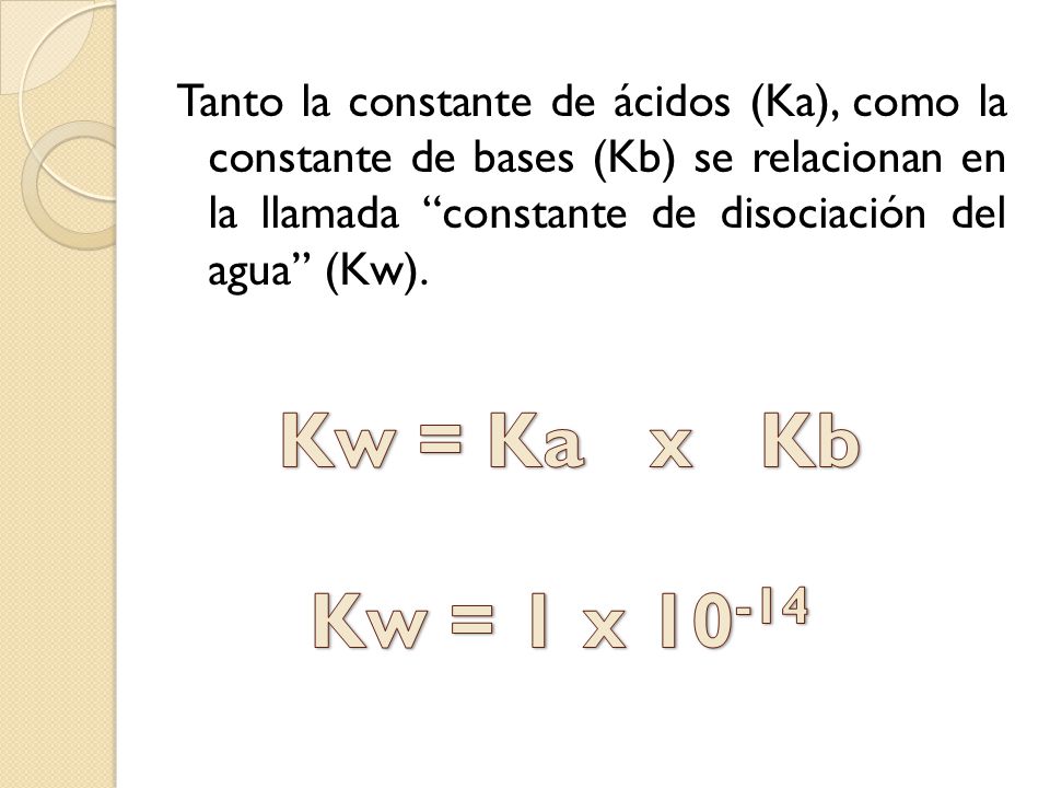 Tanto la constante de ácidos (Ka), como la constante de bases (Kb) se relacionan en la llamada constante de disociación del agua (Kw).