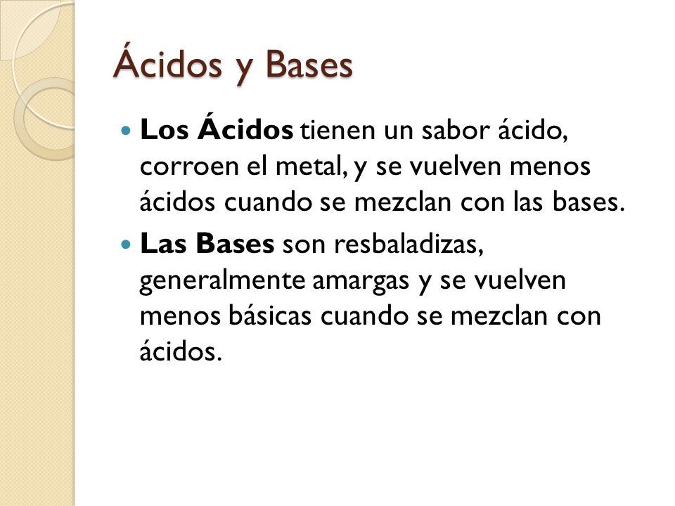 Ácidos y Bases Los Ácidos tienen un sabor ácido, corroen el metal, y se vuelven menos ácidos cuando se mezclan con las bases.