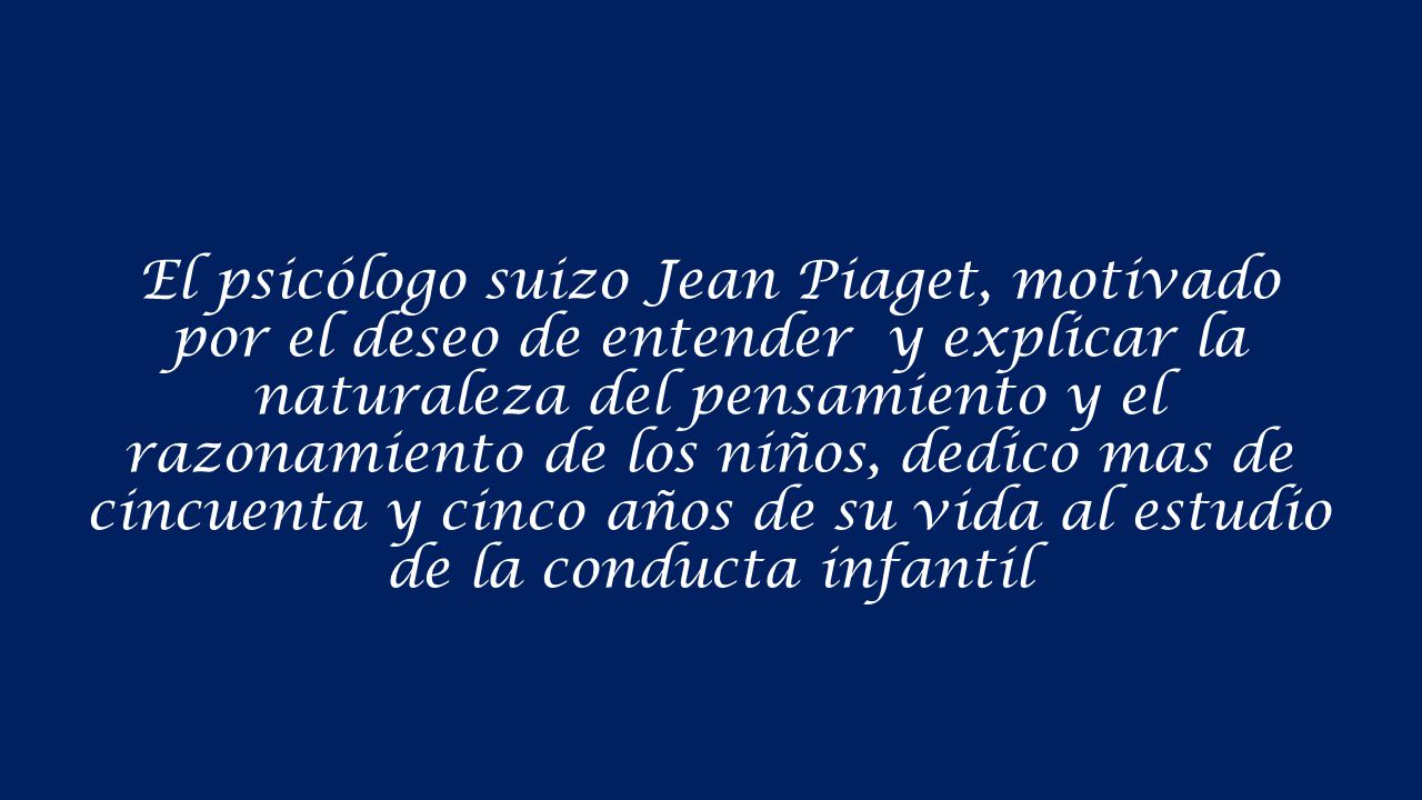 El psicólogo suizo Jean Piaget, motivado por el deseo de entender y explicar la naturaleza del pensamiento y el razonamiento de los niños, dedico mas de cincuenta y cinco años de su vida al estudio de la conducta infantil