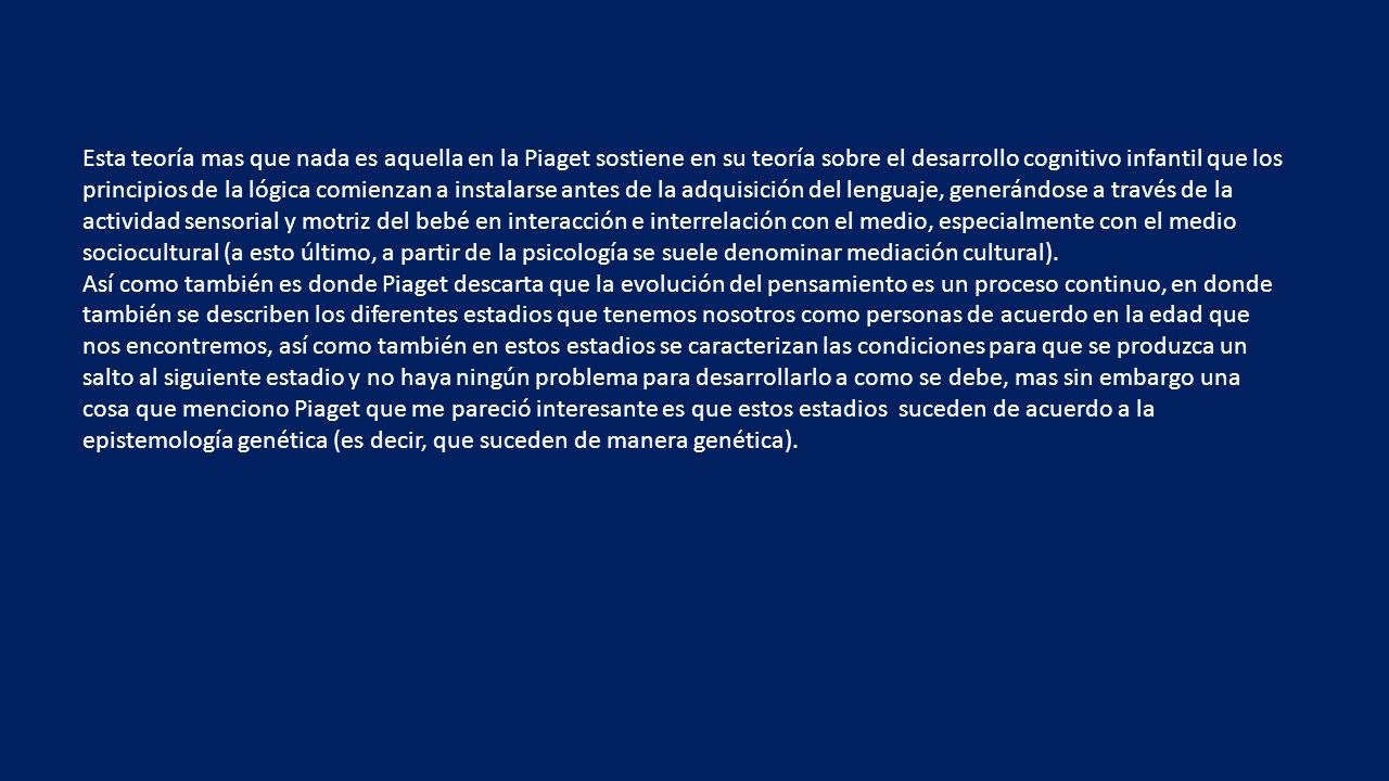 Esta teoría mas que nada es aquella en la Piaget sostiene en su teoría sobre el desarrollo cognitivo infantil que los principios de la lógica comienzan a instalarse antes de la adquisición del lenguaje, generándose a través de la actividad sensorial y motriz del bebé en interacción e interrelación con el medio, especialmente con el medio sociocultural (a esto último, a partir de la psicología se suele denominar mediación cultural).