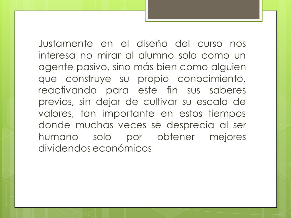 Justamente en el diseño del curso nos interesa no mirar al alumno solo como un agente pasivo, sino más bien como alguien que construye su propio conocimiento, reactivando para este fin sus saberes previos, sin dejar de cultivar su escala de valores, tan importante en estos tiempos donde muchas veces se desprecia al ser humano solo por obtener mejores dividendos económicos