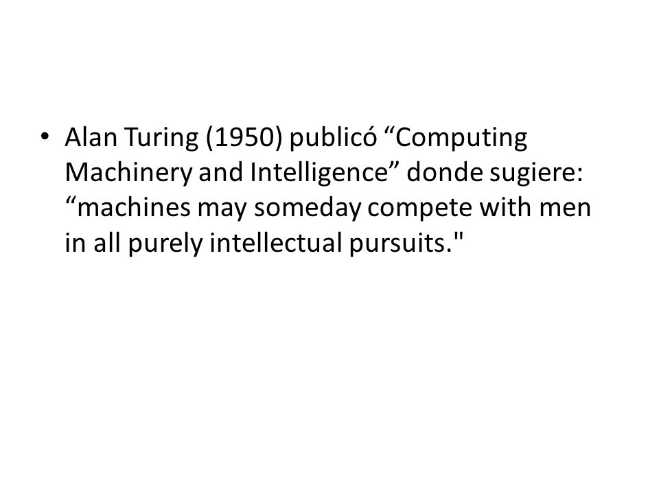 Alan Turing (1950) publicó Computing Machinery and Intelligence donde sugiere: machines may someday compete with men in all purely intellectual pursuits.