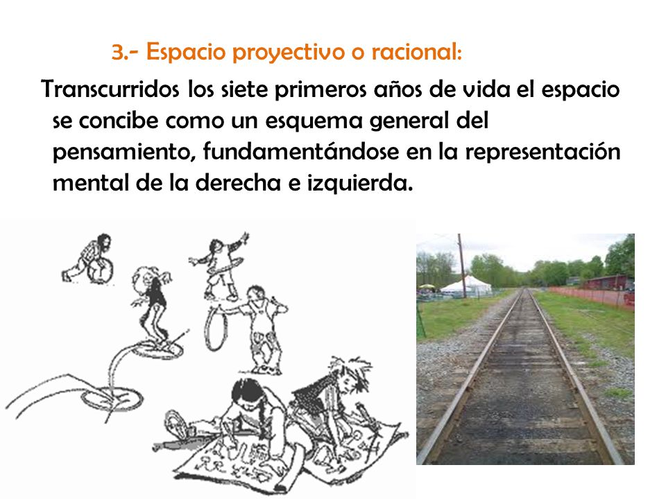 3.- Espacio proyectivo o racional: Transcurridos los siete primeros años de vida el espacio se concibe como un esquema general del pensamiento, fundamentándose en la representación mental de la derecha e izquierda.