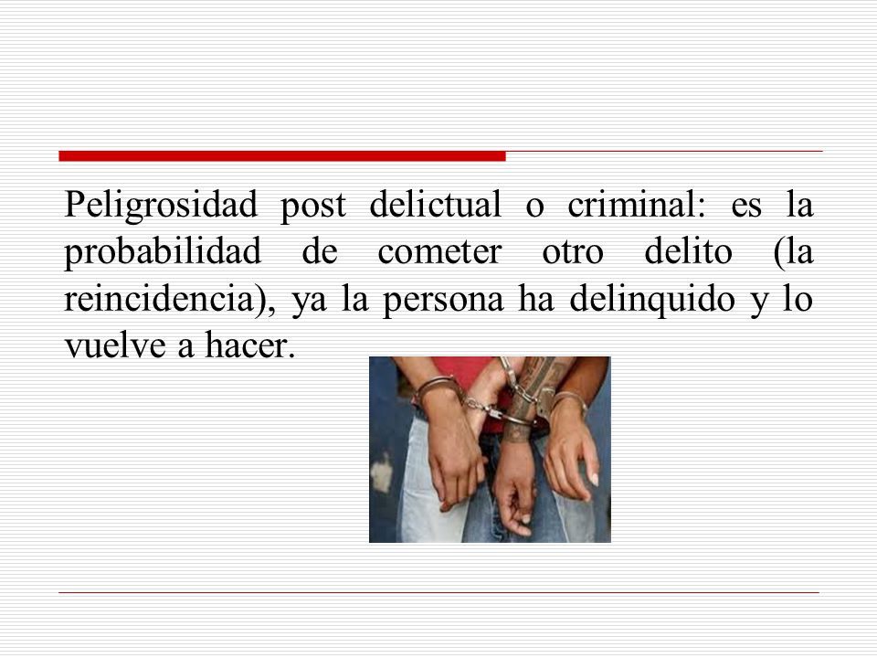 Peligrosidad post delictual o criminal: es la probabilidad de cometer otro delito (la reincidencia), ya la persona ha delinquido y lo vuelve a hacer.