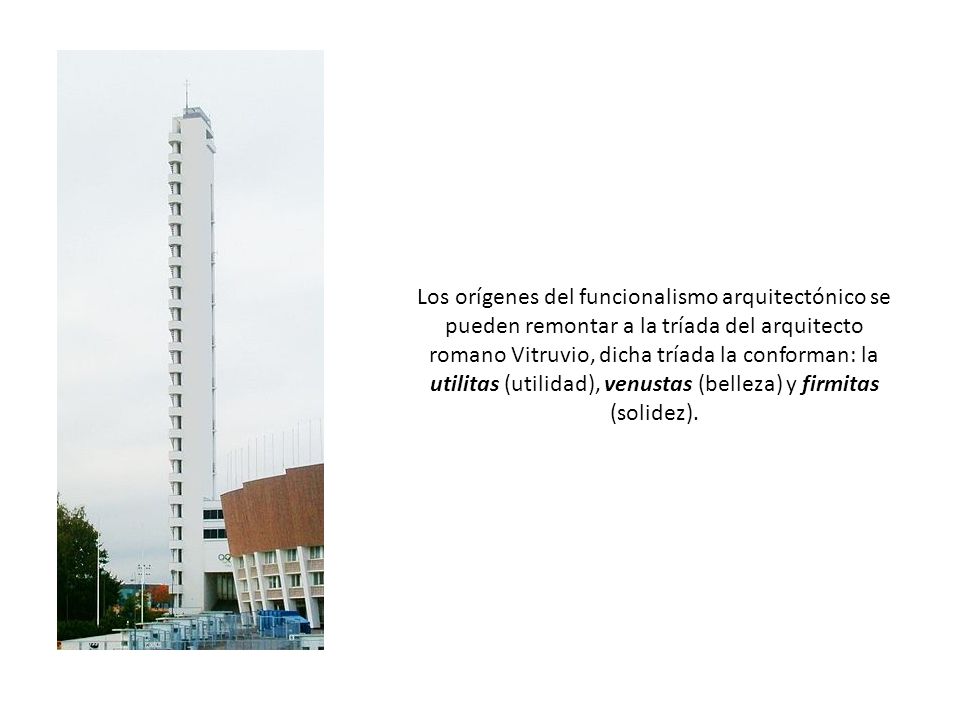 Los orígenes del funcionalismo arquitectónico se pueden remontar a la tríada del arquitecto romano Vitruvio, dicha tríada la conforman: la utilitas (utilidad), venustas (belleza) y firmitas (solidez).