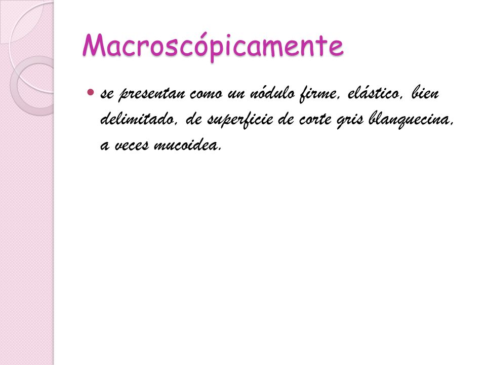 Macroscópicamente se presentan como un nódulo firme, elástico, bien delimitado, de superficie de corte gris blanquecina, a veces mucoidea.