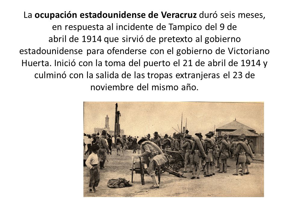 La ocupación estadounidense de Veracruz duró seis meses, en respuesta al incidente de Tampico del 9 de abril de 1914 que sirvió de pretexto al gobierno estadounidense para ofenderse con el gobierno de Victoriano Huerta.