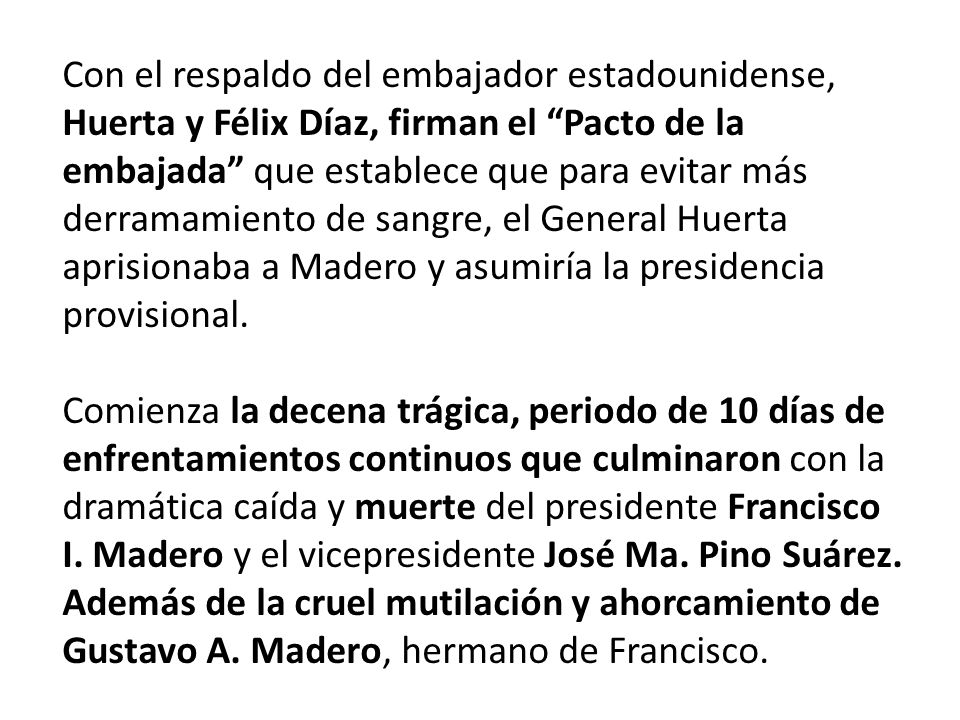 Con el respaldo del embajador estadounidense, Huerta y Félix Díaz, firman el Pacto de la embajada que establece que para evitar más derramamiento de sangre, el General Huerta aprisionaba a Madero y asumiría la presidencia provisional.