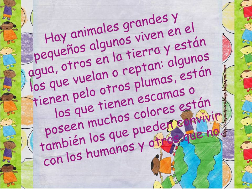 Hay animales grandes y pequeños algunos viven en el agua, otros en la tierra y están los que vuelan o reptan: algunos tienen pelo otros plumas, están los que tienen escamas o poseen muchos colores están también los que pueden convivir con los humanos y otros que no.