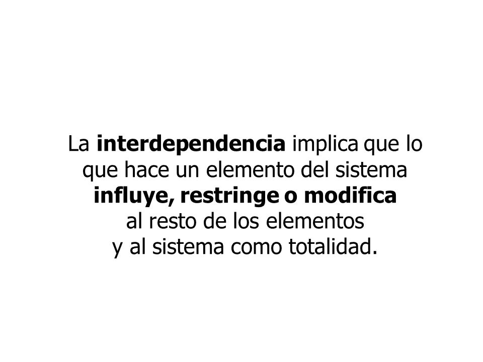 La interdependencia implica que lo que hace un elemento del sistema influye, restringe o modifica al resto de los elementos y al sistema como totalidad.