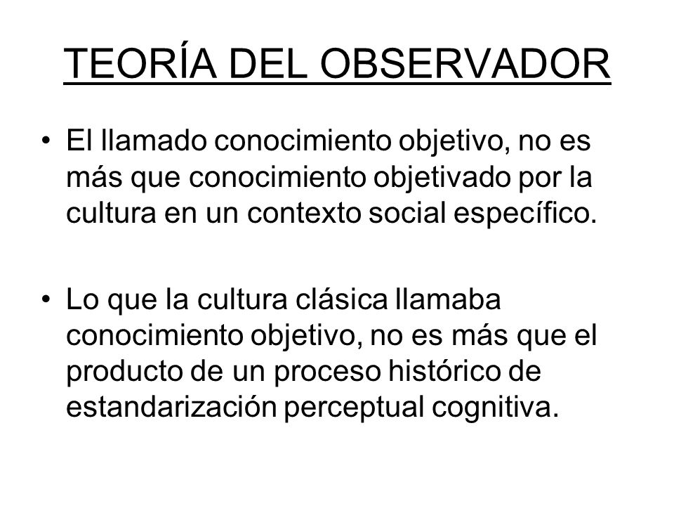 TEORÍA DEL OBSERVADOR El llamado conocimiento objetivo, no es más que conocimiento objetivado por la cultura en un contexto social específico.