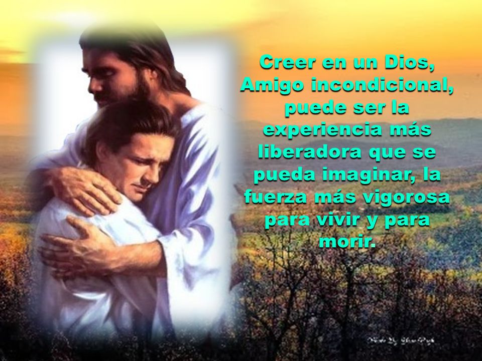 Creer en un Dios, Amigo incondicional, puede ser la experiencia más liberadora que se pueda imaginar, la fuerza más vigorosa para vivir y para morir.