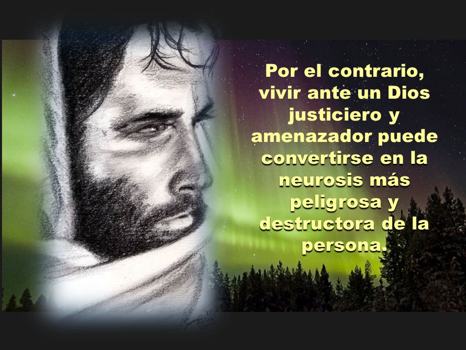 Por el contrario, vivir ante un Dios justiciero y amenazador puede convertirse en la neurosis más peligrosa y destructora de la persona.