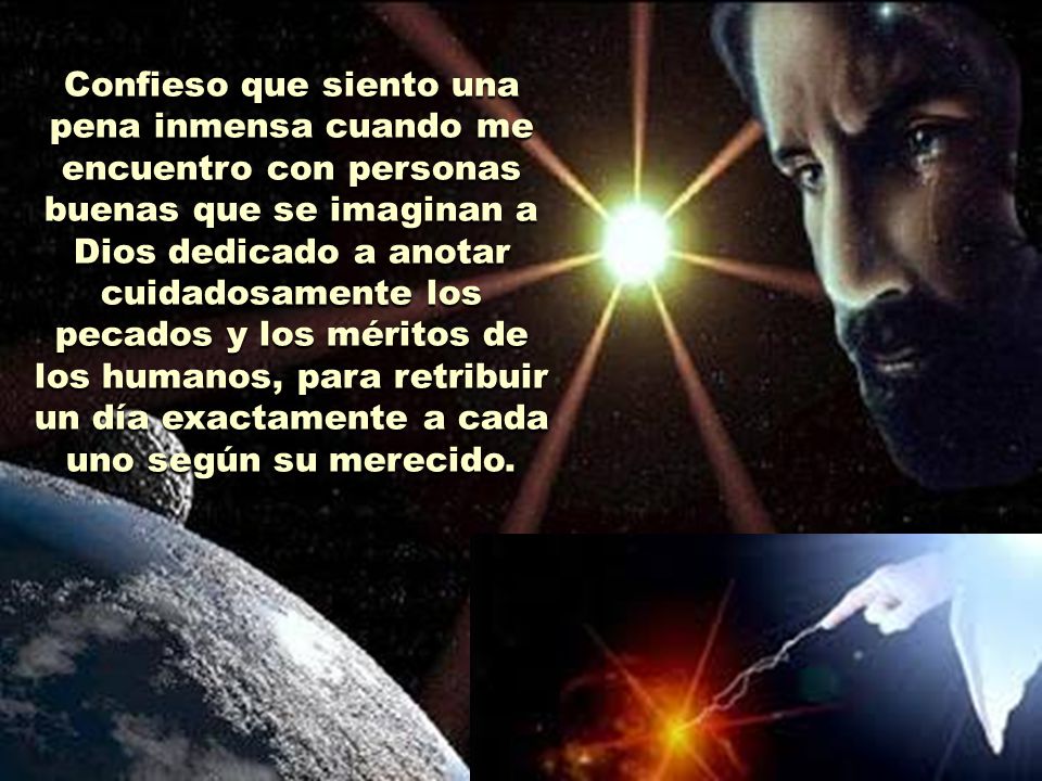Confieso que siento una pena inmensa cuando me encuentro con personas buenas que se imaginan a Dios dedicado a anotar cuidadosamente los pecados y los méritos de los humanos, para retribuir un día exactamente a cada uno según su merecido.