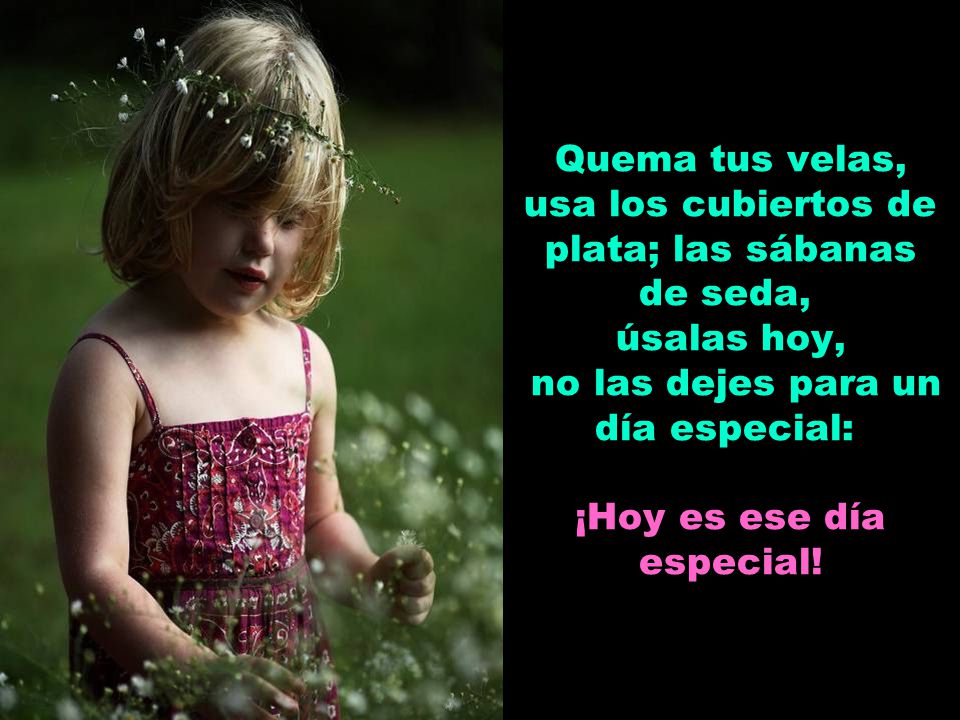 Quema tus velas, usa los cubiertos de plata; las sábanas de seda, úsalas hoy, no las dejes para un día especial: ¡Hoy es ese día especial!