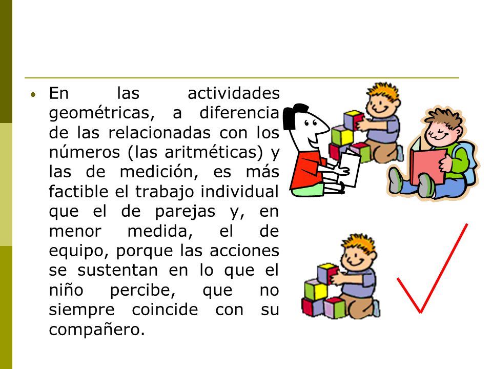 En las actividades geométricas, a diferencia de las relacionadas con los números (las aritméticas) y las de medición, es más factible el trabajo individual que el de parejas y, en menor medida, el de equipo, porque las acciones se sustentan en lo que el niño percibe, que no siempre coincide con su compañero.