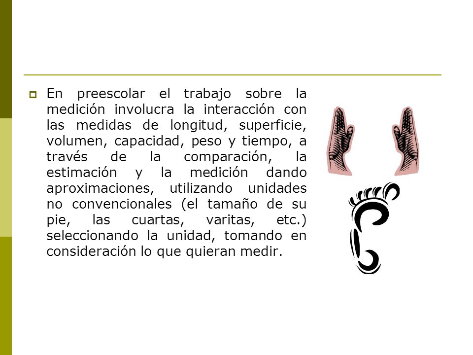 En preescolar el trabajo sobre la medición involucra la interacción con las medidas de longitud, superficie, volumen, capacidad, peso y tiempo, a través de la comparación, la estimación y la medición dando aproximaciones, utilizando unidades no convencionales (el tamaño de su pie, las cuartas, varitas, etc.) seleccionando la unidad, tomando en consideración lo que quieran medir.