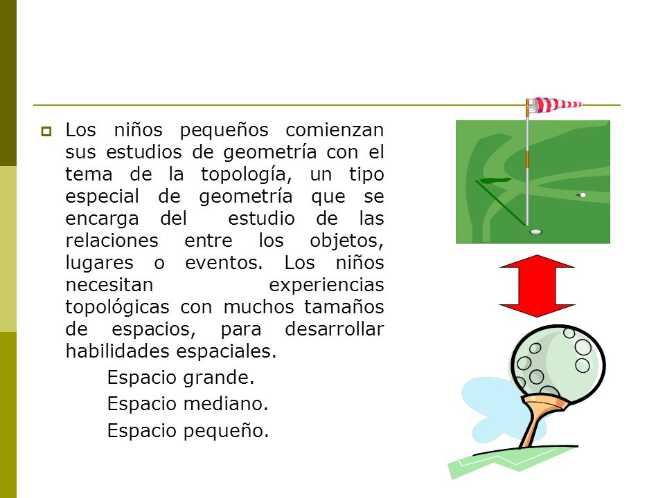 Los niños pequeños comienzan sus estudios de geometría con el tema de la topología, un tipo especial de geometría que se encarga del estudio de las relaciones entre los objetos, lugares o eventos. Los niños necesitan experiencias topológicas con muchos tamaños de espacios, para desarrollar habilidades espaciales.