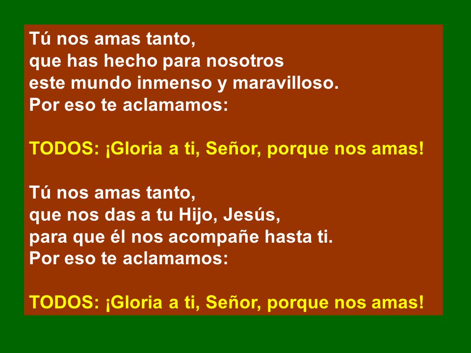 Tú nos amas tanto, que has hecho para nosotros. este mundo inmenso y maravilloso. Por eso te aclamamos: