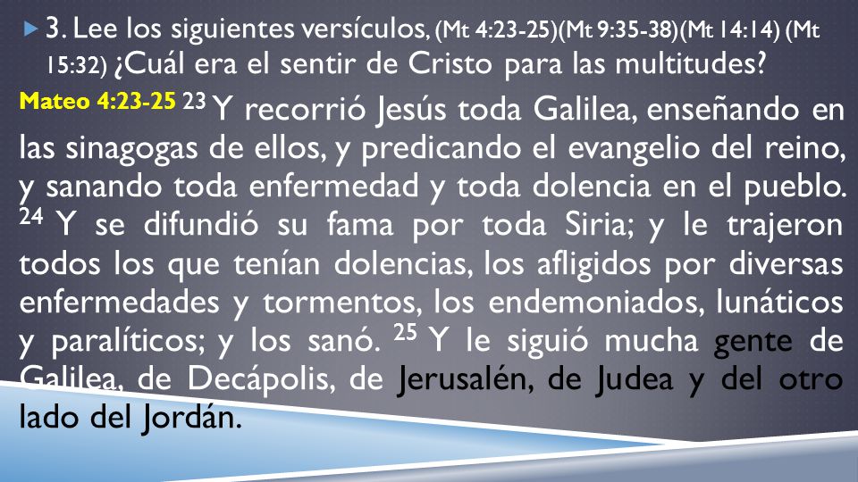 3. Lee los siguientes versículos, (Mt 4:23-25)(Mt 9:35-38)(Mt 14:14) (Mt 15:32) ¿Cuál era el sentir de Cristo para las multitudes