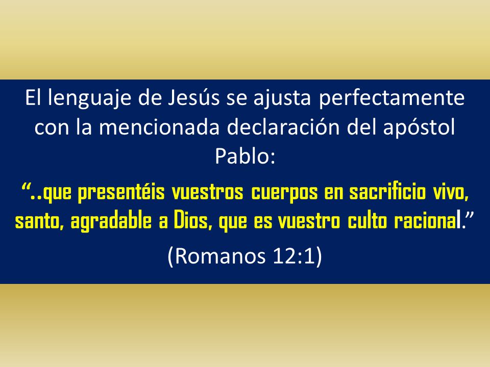 El lenguaje de Jesús se ajusta perfectamente con la mencionada declaración del apóstol Pablo: ..que presentéis vuestros cuerpos en sacrificio vivo, santo, agradable a Dios, que es vuestro culto racional. (Romanos 12:1)
